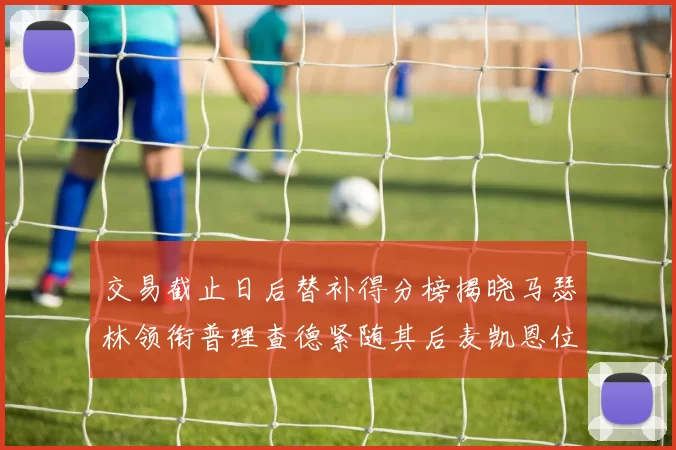 交易截止日后替补得分榜揭晓马瑟林领衔普理查德紧随其后麦凯恩位列第三