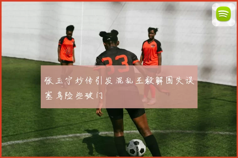 张玉宁妙传引发混乱王毅解围失误塞鸟险些破门