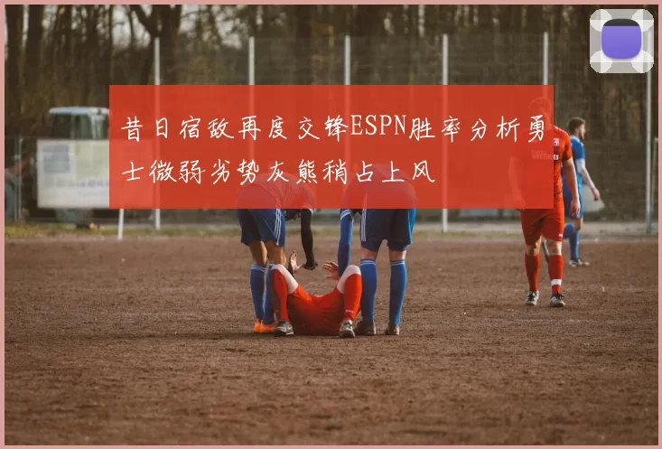 昔日宿敌再度交锋ESPN胜率分析勇士微弱劣势灰熊稍占上风