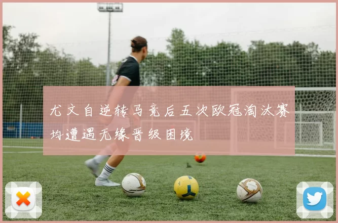 尤文自逆转马竞后五次欧冠淘汰赛均遭遇无缘晋级困境