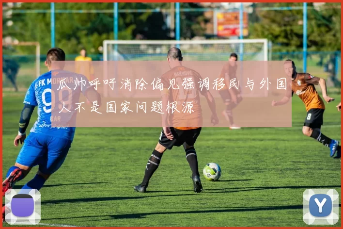 瓜帅呼吁消除偏见强调移民与外国人不是国家问题根源