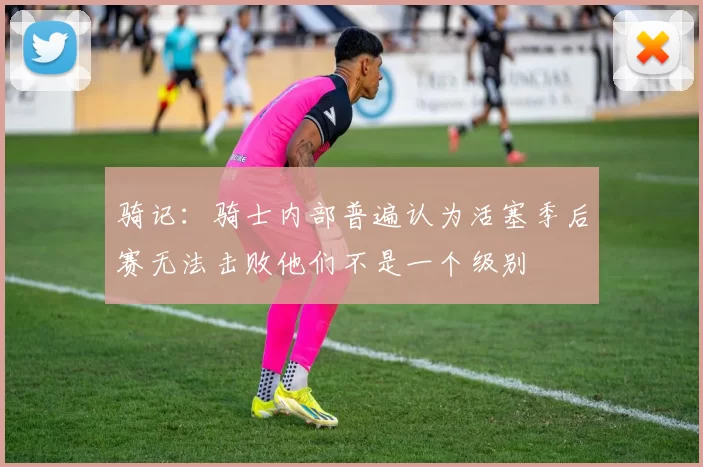 骑记：骑士内部普遍认为活塞季后赛无法击败他们不是一个级别