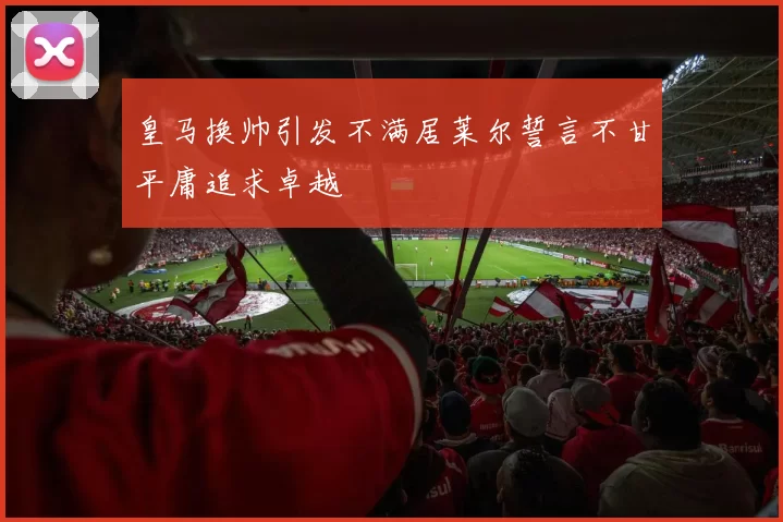 皇马换帅引发不满居莱尔誓言不甘平庸追求卓越