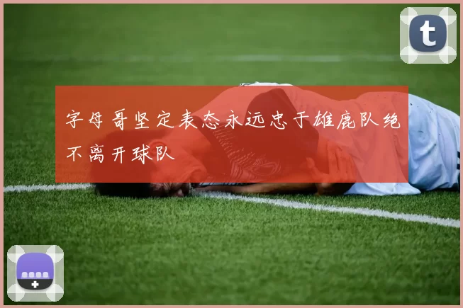 字母哥坚定表态永远忠于雄鹿队绝不离开球队