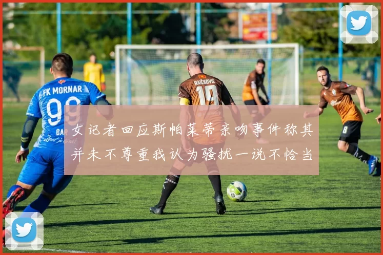 女记者回应斯帕莱蒂亲吻事件称其并未不尊重我认为骚扰一说不恰当