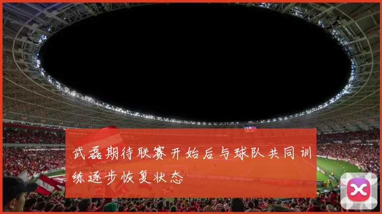 武磊期待联赛开始后与球队共同训练逐步恢复状态