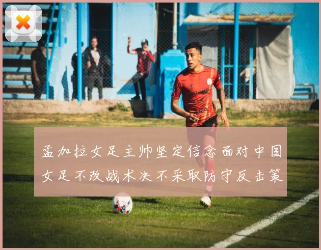 孟加拉女足主帅坚定信念面对中国女足不改战术决不采取防守反击策略