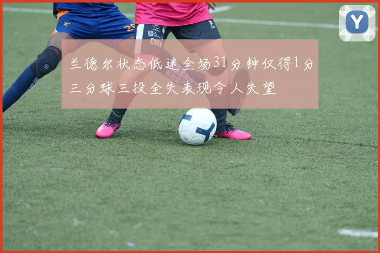 兰德尔状态低迷全场31分钟仅得1分三分球三投全失表现令人失望