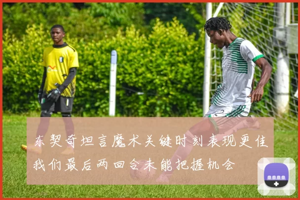 东契奇坦言魔术关键时刻表现更佳我们最后两回合未能把握机会
