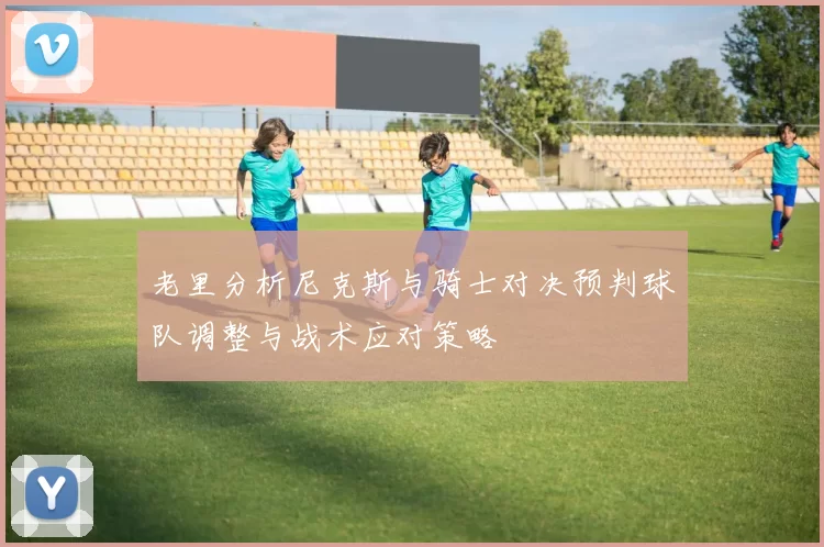 老里分析尼克斯与骑士对决预判球队调整与战术应对策略