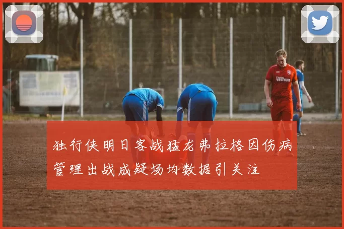 独行侠明日客战猛龙弗拉格因伤病管理出战成疑场均数据引关注