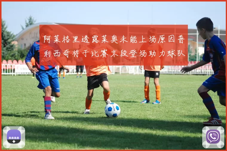 阿莱格里透露莱奥未能上场原因普利西奇将于比赛末段登场助力球队