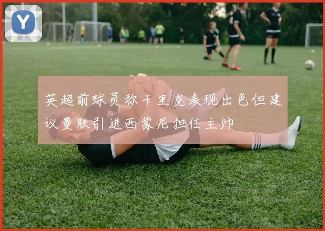 英超前球员称卡里克表现出色但建议曼联引进西蒙尼担任主帅