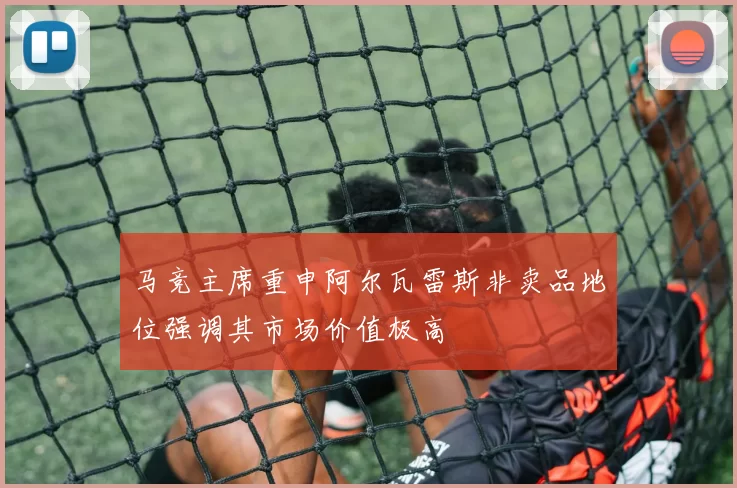 马竞主席重申阿尔瓦雷斯非卖品地位强调其市场价值极高