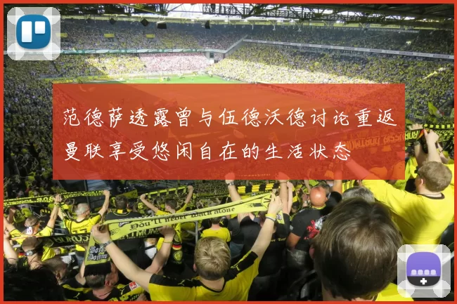 范德萨透露曾与伍德沃德讨论重返曼联享受悠闲自在的生活状态