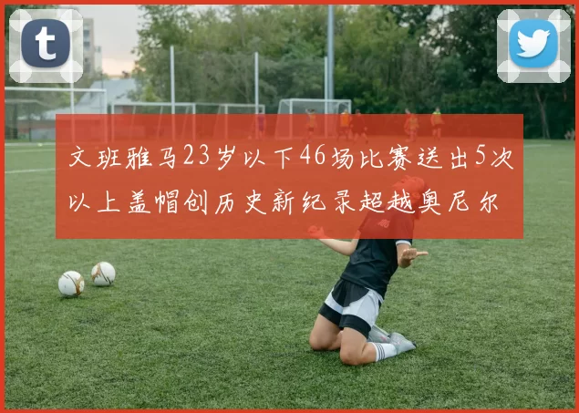 文班雅马23岁以下46场比赛送出5次以上盖帽创历史新纪录超越奥尼尔