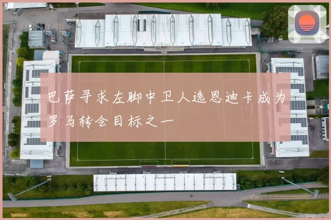 巴萨寻求左脚中卫人选恩迪卡成为罗马转会目标之一