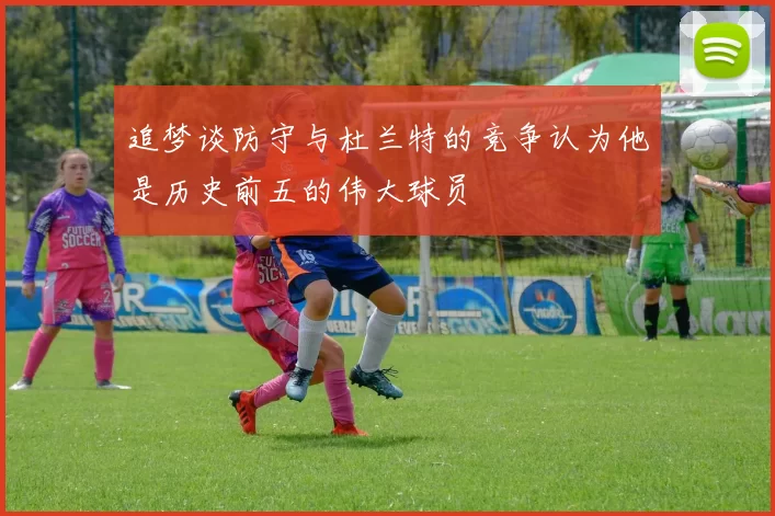 追梦谈防守与杜兰特的竞争认为他是历史前五的伟大球员