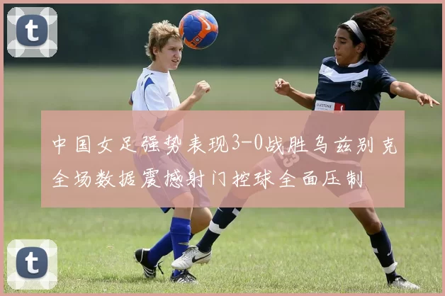 中国女足强势表现3-0战胜乌兹别克全场数据震撼射门控球全面压制