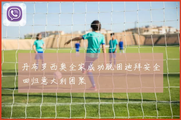丹布罗西奥全家成功脱困迪拜安全回归意大利团聚