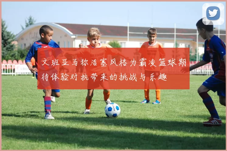 文班亚马称活塞风格为霸凌篮球期待体验对抗带来的挑战与乐趣