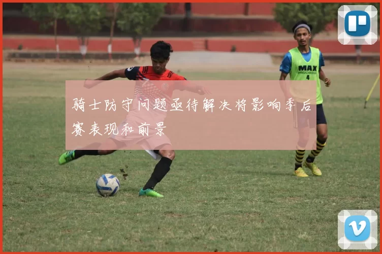 骑士防守问题亟待解决将影响季后赛表现和前景