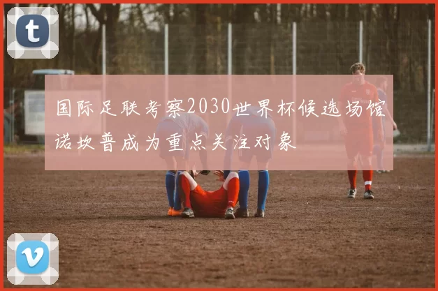 国际足联考察2030世界杯候选场馆诺坎普成为重点关注对象