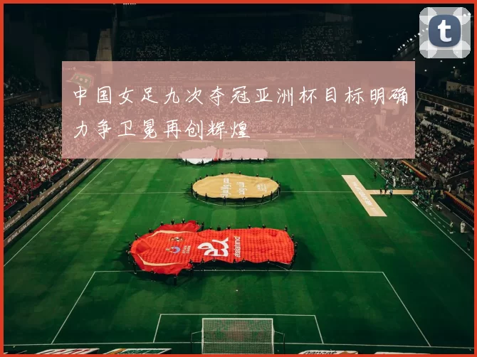 中国女足九次夺冠亚洲杯目标明确力争卫冕再创辉煌
